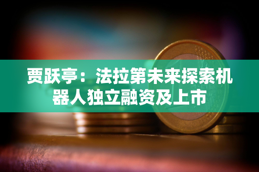 贾跃亭：法拉第未来探索机器人独立融资及上市