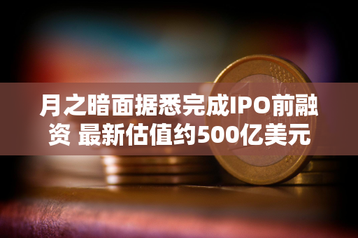 月之暗面据悉完成IPO前融资 最新估值约500亿美元