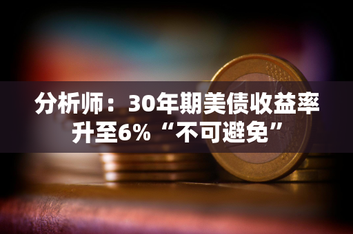 分析师：30年期美债收益率升至6%“不可避免”
