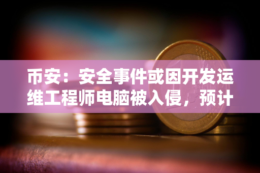 币安：安全事件或因开发运维工程师电脑被入侵，预计总损失约63亿美元，已冻结30亿美元
