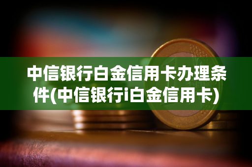 中信银行白金信用卡办理条件(中信银行i白金信用卡)