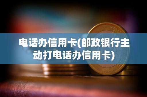 电话办信用卡(邮政银行主动打电话办信用卡)