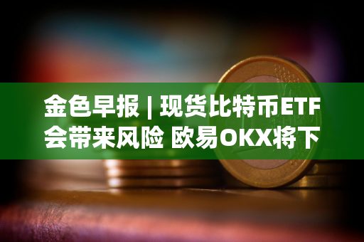 金色早报 | 现货比特币ETF会带来风险 欧易OKX将下线矿池产品及相关服务