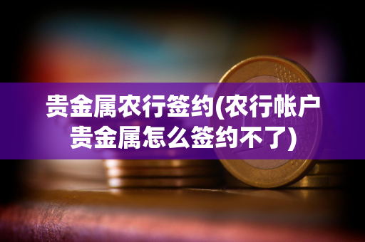 贵金属农行签约(农行帐户贵金属怎么签约不了)