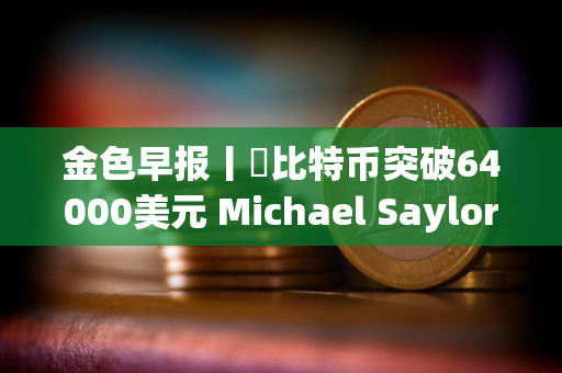 金色早报丨​比特币突破64000美元 Michael Saylor个人财富三天暴涨7亿美元