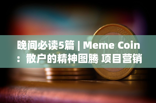 晚间必读5篇 | Meme Coin：散户的精神图腾 项目营销的最佳手段