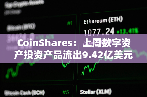 CoinShares:上周数字资产投资产品流出9.42亿美元 CoinShares:上周数字资产投资产品流出9.42亿美元