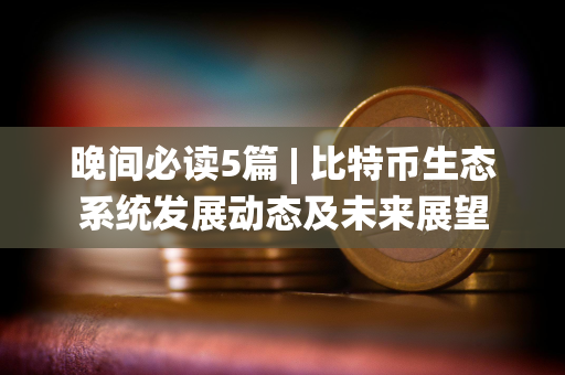 晚间必读5篇 | 比特币生态系统发展动态及未来展望
