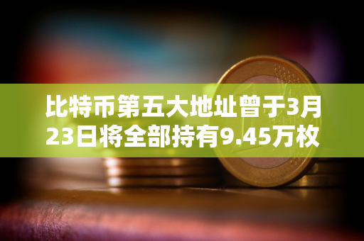 比特币第五大地址曾于3月23日将全部持有9.45万枚BTC转移至3个地址