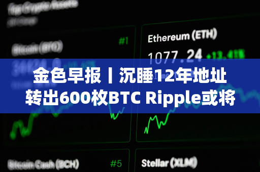 金色早报丨沉睡12年地址转出600枚BTC Ripple或将抛售超31亿枚XRP支付罚款