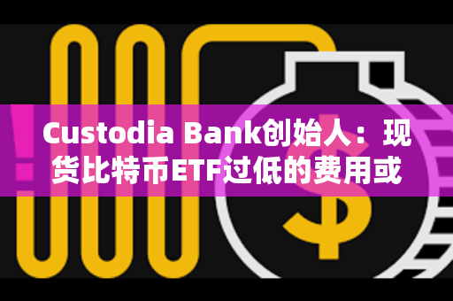 Custodia Bank创始人：现货比特币ETF过低的费用或将给投资者带来隐性风险