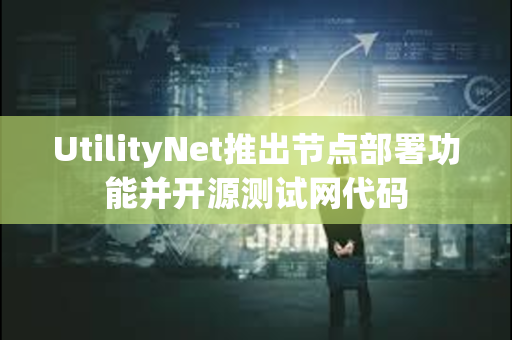 UtilityNet推出节点部署功能并开源测试网代码
