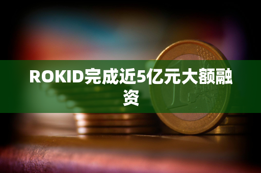 ROKID完成近5亿元大额融资