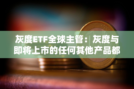 灰度ETF全球主管：灰度与即将上市的任何其他产品都有巨大的区别