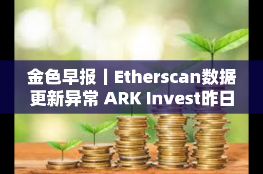 金色早报丨Etherscan数据更新异常 ARK Invest昨日减持超640万美元Coinbase股票