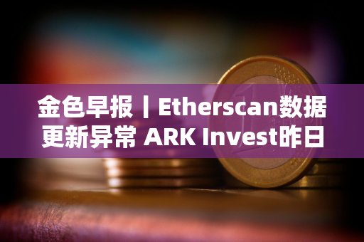 金色早报丨Etherscan数据更新异常 ARK Invest昨日减持超640万美元Coinbase股票