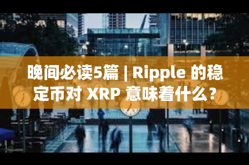 晚间必读5篇 | Ripple 的稳定币对 XRP 意味着什么？