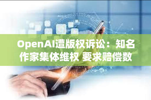 OpenAI遭版权诉讼：知名作家集体维权 要求赔偿数亿美元