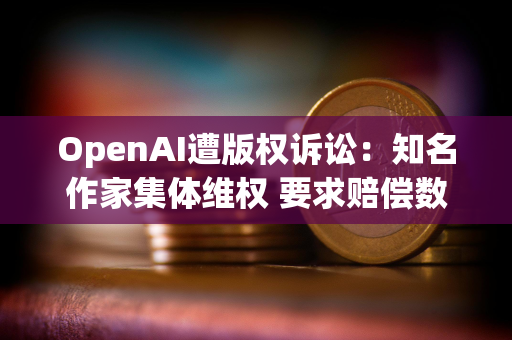 OpenAI遭版权诉讼：知名作家集体维权 要求赔偿数亿美元