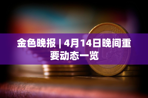 金色晚报 | 4月14日晚间重要动态一览