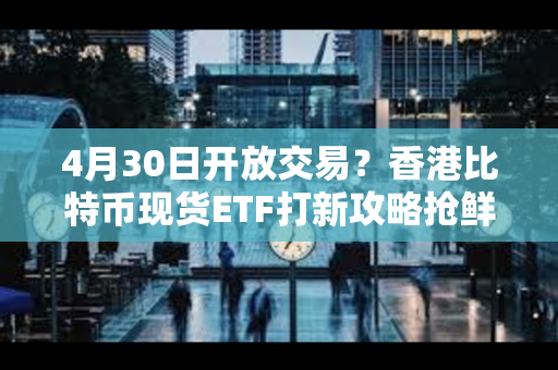 4月30日开放交易？香港比特币现货ETF打新攻略抢鲜看