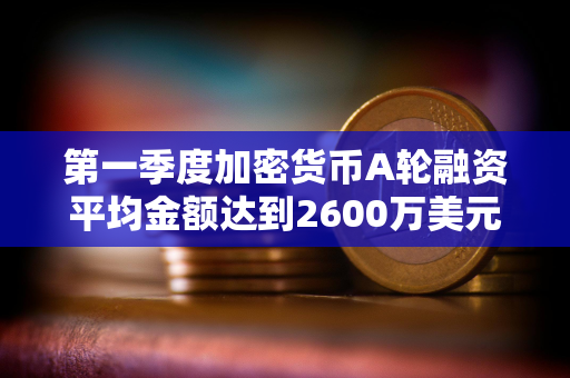 第一季度加密货币A轮融资平均金额达到2600万美元