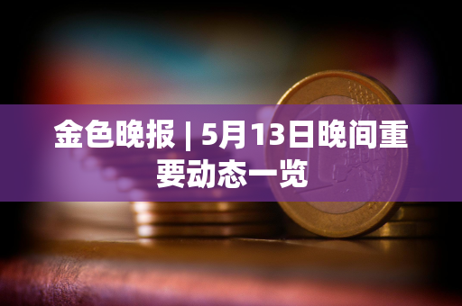 金色晚报 | 5月13日晚间重要动态一览