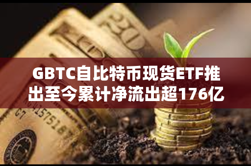 GBTC自比特币现货ETF推出至今累计净流出超176亿美元