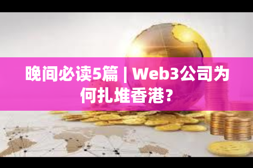 晚间必读5篇 | Web3公司为何扎堆香港？