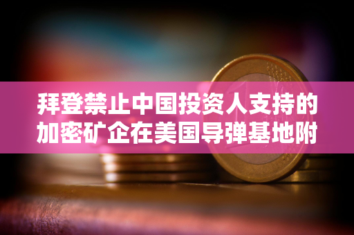 拜登禁止中国投资人支持的加密矿企在美国导弹基地附近拥有土地 拜登禁止中国投资人支持的加密矿企在美国导弹基地附近拥有土地