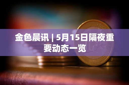 金色晨讯 | 5月15日隔夜重要动态一览