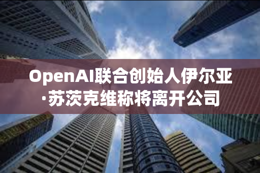 OpenAI联合创始人伊尔亚·苏茨克维称将离开公司