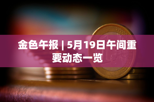 金色午报 | 5月19日午间重要动态一览