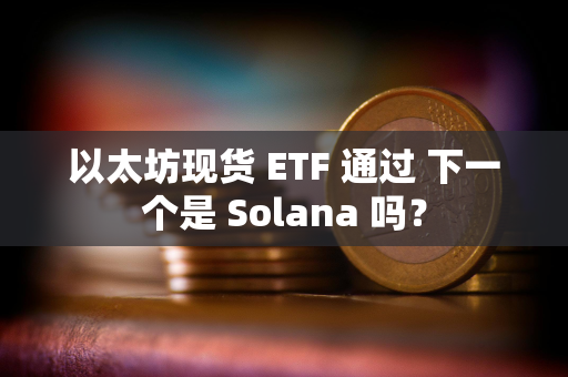 以太坊现货 ETF 通过 下一个是 Solana 吗？