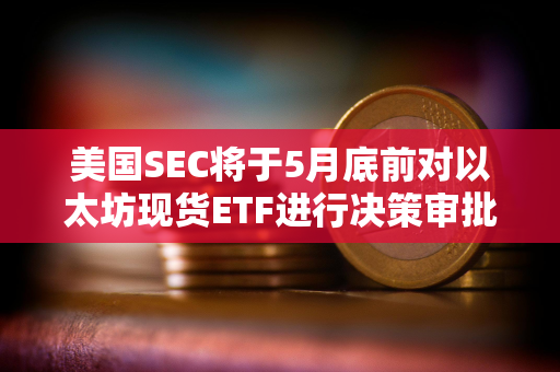 美国SEC将于5月底前对以太坊现货ETF进行决策审批