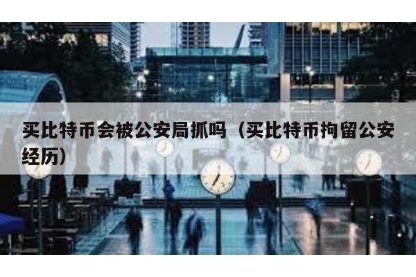 买比特币会被公安局抓吗（买比特币拘留公安经历）