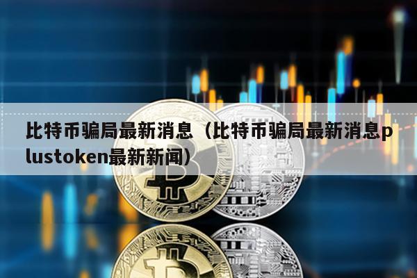 比特币骗局最新消息（比特币骗局最新消息plustoken最新新闻）